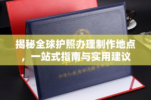 思南揭秘全球护照办理制作地点，一站式指南与实用建议